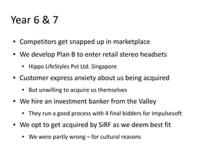 Year 6 & 7
●   Competitors get snapped up in marketplace
●   We develop Plan B to enter retail stereo headsets
    ●   Hippo LifeStyles Pvt Ltd. Singapore
●   Customer express anxiety about us being acquired
    ●   But unwilling to acquire us themselves
●   We hire an investment banker from the Valley
    ●   They run a good process with 4 final bidders for Impulsesoft
●   We opt to get acquired by SiRF as we deem best fit
    ●   We were partly wrong – for cultural reasons
 