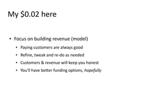 My $0.02 here

●   Focus on building revenue (model)
    ●   Paying customers are always good
    ●   Refine, tweak and re-do as needed
    ●   Customers & revenue will keep you honest
    ●   You'll have better funding options, hopefully
 