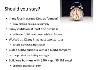 Should you stay?
●   In my fourth startup (2nd as founder)
    ●   busy making mistakes every day
●   Sunk/shutdown at least one business
    ●   with over 1.5M investment while at Sasken
●   Worked as #2 guy in at least two startups
    ●   before quitting in frustration
●   Built a $50M business within a 600M company
    ●   the product marketing manager
●   Build one business with $20K cap., $0.5M angel
    ●   Sold the business at $9M
 