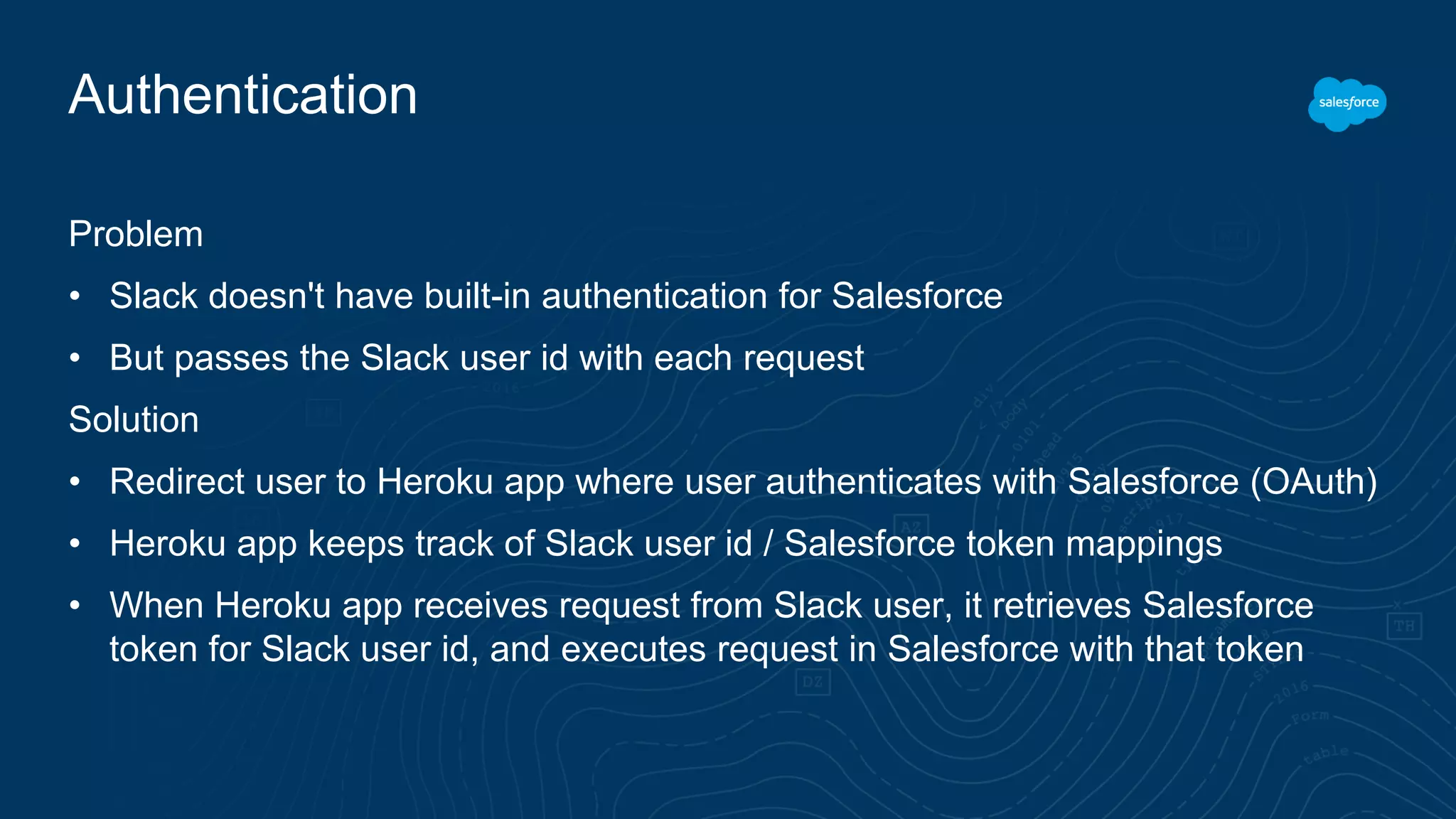Authentication
Problem
• Slack doesn't have built-in authentication for Salesforce
• But passes the Slack user id with each request
Solution
• Redirect user to Heroku app where user authenticates with Salesforce (OAuth)
• Heroku app keeps track of Slack user id / Salesforce token mappings
• When Heroku app receives request from Slack user, it retrieves Salesforce
token for Slack user id, and executes request in Salesforce with that token
 