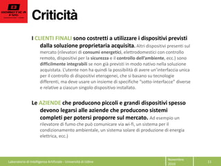 Criticità
Novembre  
2010  
11  
I  CLIENTI  FINALI  sono  costretti  a  utilizzare  i  dispositivi  previsti  
dalla  soluzione  proprietaria  acquisita.  Altri  dispositivi  presenti  sul  
mercato  (rilevatori  di  consumi  energetici,  elettrodomestici  con  controllo  
remoto,  dispositivi  per  la  sicurezza  e  il   ,  ecc.)  sono  
difficilmente  integrabili  se  non  già  previsti  in  modo  nativo  nella  soluzione  
per  il  controllo  di  dispositivi  eterogenei,  che  si  basano  su  tecnologie  
-­‐
e  relative  a  ciascun  singolo  dispositivo  installato.  
  
Le  AZIENDE  che  producono  piccoli  e  grandi  dispositivi  spesso  
devono  legarsi  alle  aziende  che  producono  sistemi  
completi  per  potersi  proporre  sul  mercato.  Ad  esempio  un  
rilevatore  di  fumo  che  può  comunicare  via  wi-­‐fi,  un  sistema  per  il  
condizionamento  ambientale,  un  sistema  solare  di  produzione  di  energia  
elettrica,  ecc.)  
  
  
Laboratorio  di  Intelligenza  Artificiale  -­‐  Università  di  Udine  
 