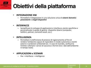 Obiettivi della piattaforma
Novembre  
2010  
14  
INTEGRAZIONE  HW  
sistemi  domotici  
preesistenti  o  singoli  dispositivi  
  
INTERFACCE    
Semplificare  lo  sviluppo  di  applicazioni  e  interfacce  utente  specifiche  e  
personalizzate  in  grado  di  gestire    dispositivi  diversi  (computer,  
telefoni,  palmari,  comandi  vocali,  ecc.)  
  
INTELLIGENZA  
Permettere  la  definizione  di  processi  di  ragionamento  al  fine  di  
esterni  e  condizioni  ambientali  (es.  in  caso  di  incendio,  verificarne  
in  tempo  reale)  
  
APPLICAZIONI  e  SCENARI  
Hw  +  interfacce  +  intelligenza  
  
  
  
  
  
  Laboratorio  di  Intelligenza  Artificiale  -­‐  Università  di  Udine  
 