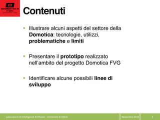 Contenuti
Novembre  2010   2  
Illustrare alcuni aspetti del settore della
Domotica: tecnologie, utilizzi,
problematiche e limiti
Presentare il prototipo realizzato
Identificare alcune possibili linee di
sviluppo
  Laboratorio  di  Intelligenza  Artificiale  -­‐  Università  di  Udine  
 