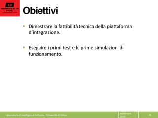 Obiettivi
25  
Novembre  
2010  
Dimostrare  la  fattibilità  tecnica  della  piattaforma  
  
  
Eseguire  i  primi  test  e  le  prime  simulazioni  di  
funzionamento.  
  
  
  
  
Laboratorio  di  Intelligenza  Artificiale  -­‐  Università  di  Udine  
 