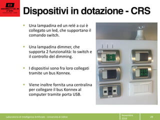Dispositivi in dotazione - CRS
29  
Novembre  
2010  
Una  lampadina  ed  un  relé  a  cui  è  
collegato  un  led,  che  supportano  il  
comando  switch.  
  
Una  lampadina  dimmer,  che  
supporta  2  funzionalità:  lo  switch  e  
il  controllo  del  dimming.  
  
I  dispositivi  sono  fra  loro  collegati  
tramite  un  bus  Konnex.  
  
Viene  inoltre  fornita  una  centralina  
per  collegare  il  bus  Konnex  al  
computer  tramite  porta  USB.  
  
  
  Laboratorio  di  Intelligenza  Artificiale  -­‐  Università  di  Udine  
 