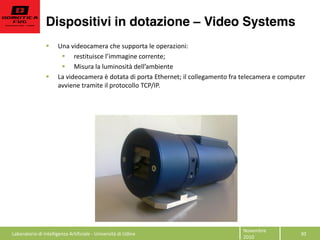 Dispositivi in dotazione Video Systems
30  
Novembre  
2010  
Una  videocamera  che  supporta  le  operazioni:    
restituisce     
Misura  la  luminosità     
La  videocamera  è  dotata  di  porta  Ethernet;  il  collegamento  fra  telecamera  e  computer  
avviene  tramite  il  protocollo  TCP/IP.  
  
  
  
  
Laboratorio  di  Intelligenza  Artificiale  -­‐  Università  di  Udine  
 