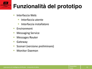 Funzionalità del prototipo
31  
Novembre  
2010  
Interfaccia  Web:  
Interfaccia  utente  
Interfaccia  installatore  
Environment  
Messaging  Service  
Messages  Router  
Gateway  
Scenari  (versione  preliminare)  
Monitor  Daemon  
  
Laboratorio  di  Intelligenza  Artificiale  -­‐  Università  di  Udine  
 