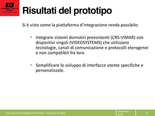 Risultati del prototipo
32  
Novembre  
2010  
Si  è  visto  come   :  
  
Integrare  sistemi  domotici  preesistenti  (CRS-­‐VIMAR)  con  
dispositivi  singoli  (VIDEOSYSTEMS)  che  utilizzano  
tecnologie,  canali  di  comunicazione  e  protocolli  eterogenei  
e  non  compatibili  fra  loro.  
  
Semplificare  lo  sviluppo  di  interfacce  utente  specifiche  e  
personalizzate.  
Laboratorio  di  Intelligenza  Artificiale  -­‐  Università  di  Udine  
 
