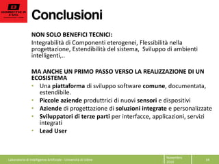 Conclusioni
34  
Novembre  
2010  
NON  SOLO  BENEFICI  TECNICI:  
Integrabilità  di  Componenti  eterogenei,  Flessibilità  nella  
progettazione,  Estendibilità  del  sistema,    Sviluppo  di  ambienti  
intelligenti,..  
  
MA  ANCHE  UN  PRIMO  PASSO  VERSO  LA  REALIZZAZIONE  DI  UN  
ECOSISTEMA  
Una  piattaforma  di  sviluppo  software  comune,  documentata,  
estendibile.  
Piccole  aziende  produttrici  di  nuovi  sensori  e  dispositivi  
Aziende  di  progettazione  di  soluzioni  integrate  e  personalizzate  
Sviluppatori  di  terze  parti  per  interfacce,  applicazioni,  servizi  
integrati    
Lead  User  
Laboratorio  di  Intelligenza  Artificiale  -­‐  Università  di  Udine  
 