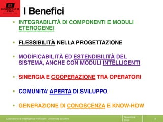 I Benefici
Novembre  
2010  
8  
INTEGRABILITÀ DI COMPONENTI E MODULI
ETEROGENEI
FLESSIBILITÀ NELLA PROGETTAZIONE
MODIFICABILITÀ ED ESTENDIBILITÀ DEL
SISTEMA, ANCHE CON MODULI INTELLIGENTI
SINERGIA E COOPERAZIONE TRA OPERATORI
APERTA DI SVILUPPO
GENERAZIONE DI CONOSCENZA E KNOW-HOW
Laboratorio  di  Intelligenza  Artificiale  -­‐  Università  di  Udine  
 