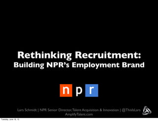 Rethinking Recruitment:
Building NPR’s Employment Brand
Lars Schmidt | NPR Senior Director,Talent Acquisition & Innovation | @ThisIsLars
AmplifyTalent.com
Tuesday, June 18, 13
 