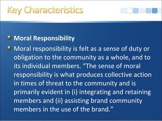 Moral Responsibility
Moral responsibility is felt as a sense of duty or
obligation to the community as a whole, and to
its individual members. “The sense of moral
responsibility is what produces collective action
in times of threat to the community and is
primarily evident in (i) integrating and retaining
members and (ii) assisting brand community
members in the use of the brand.”
 