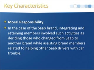 Moral Responsibility
In the case of the Saab brand, integrating and
retaining members involved such activities as
deriding those who changed from Saab to
another brand while assisting brand members
related to helping other Saab drivers with car
trouble.
 