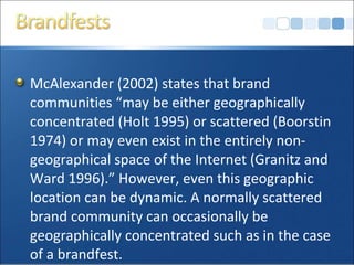 McAlexander (2002) states that brand
communities “may be either geographically
concentrated (Holt 1995) or scattered (Boorstin
1974) or may even exist in the entirely non-
geographical space of the Internet (Granitz and
Ward 1996).” However, even this geographic
location can be dynamic. A normally scattered
brand community can occasionally be
geographically concentrated such as in the case
of a brandfest.
 
