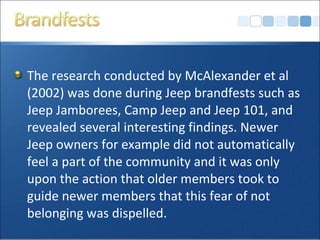 The research conducted by McAlexander et al
(2002) was done during Jeep brandfests such as
Jeep Jamborees, Camp Jeep and Jeep 101, and
revealed several interesting findings. Newer
Jeep owners for example did not automatically
feel a part of the community and it was only
upon the action that older members took to
guide newer members that this fear of not
belonging was dispelled.
 