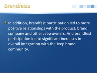 In addition, brandfest participation led to more
positive relationships with the product, brand,
company and other Jeep owners. And brandfest
participation led to significant increases in
overall integration with the Jeep brand
community.
 