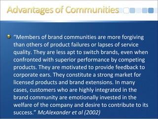 “Members of brand communities are more forgiving
than others of product failures or lapses of service
quality. They are less apt to switch brands, even when
confronted with superior performance by competing
products. They are motivated to provide feedback to
corporate ears. They constitute a strong market for
licensed products and brand extensions. In many
cases, customers who are highly integrated in the
brand community are emotionally invested in the
welfare of the company and desire to contribute to its
success.” McAlexander et al (2002)
 