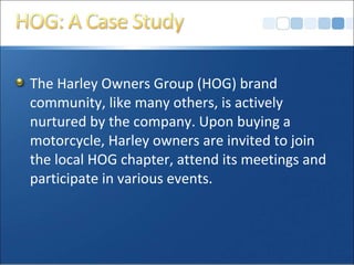 The Harley Owners Group (HOG) brand
community, like many others, is actively
nurtured by the company. Upon buying a
motorcycle, Harley owners are invited to join
the local HOG chapter, attend its meetings and
participate in various events.
 