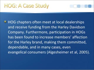 HOG chapters often meet at local dealerships
and receive funding from the Harley Davidson
Company. Furthermore, participation in HOGs
has been found to increase members’ affection
for the Harley brand, making them committed,
dependable, and in many cases, even
evangelical consumers (Algesheimer et al, 2005).
 