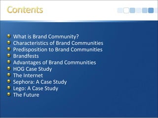 What is Brand Community?
Characteristics of Brand Communities
Predisposition to Brand Communities
Brandfests
Advantages of Brand Communities
HOG Case Study
The Internet
Sephora: A Case Study
Lego: A Case Study
The Future
 
