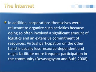 In addition, corporations themselves were
reluctant to organize such activities because
doing so often involved a significant amount of
logistics and an extensive commitment of
resources. Virtual participation on the other
hand is usually less resource-dependent and
might facilitate more frequent participation in
the community (Devasagayam and Buff, 2008).
 