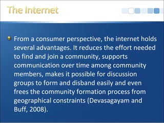 From a consumer perspective, the internet holds
several advantages. It reduces the effort needed
to find and join a community, supports
communication over time among community
members, makes it possible for discussion
groups to form and disband easily and even
frees the community formation process from
geographical constraints (Devasagayam and
Buff, 2008).
 
