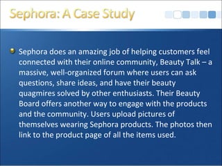 Sephora does an amazing job of helping customers feel
connected with their online community, Beauty Talk – a
massive, well-organized forum where users can ask
questions, share ideas, and have their beauty
quagmires solved by other enthusiasts. Their Beauty
Board offers another way to engage with the products
and the community. Users upload pictures of
themselves wearing Sephora products. The photos then
link to the product page of all the items used.
 