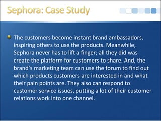 The customers become instant brand ambassadors,
inspiring others to use the products. Meanwhile,
Sephora never has to lift a finger; all they did was
create the platform for customers to share. And, the
brand’s marketing team can use the forum to find out
which products customers are interested in and what
their pain points are. They also can respond to
customer service issues, putting a lot of their customer
relations work into one channel.
 