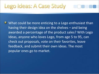 What could be more enticing to a Lego enthusiast than
having their design idea on the shelves – and being
awarded a percentage of the product sales? With Lego
Ideas, anyone who loves Lego, from age 5 to 95, can
check out proposals, vote on their favorites, leave
feedback, and submit their own ideas. The most
popular ones go to market.
 