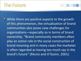 While there are positive aspects to the growth
of this phenomenon, the virtualization of brand
communities also poses new challenges for
organisations—especially so in terms of brand
ownership. “Brand community members often
play an active role in the social construction of
brand meaning and in many cases the marketer
is often regarded as having too much say in the
brand's future” (Muniz and O’Guinn, 2001).
 