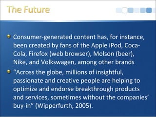 Consumer-generated content has, for instance,
been created by fans of the Apple iPod, Coca-
Cola, Firefox (web browser), Molson (beer),
Nike, and Volkswagen, among other brands
“Across the globe, millions of insightful,
passionate and creative people are helping to
optimize and endorse breakthrough products
and services, sometimes without the companies’
buy-in” (Wipperfurth, 2005).
 