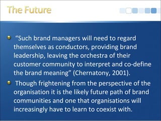 “Such brand managers will need to regard
themselves as conductors, providing brand
leadership, leaving the orchestra of their
customer community to interpret and co-define
the brand meaning” (Chernatony, 2001).
Though frightening from the perspective of the
organisation it is the likely future path of brand
communities and one that organisations will
increasingly have to learn to coexist with.
 