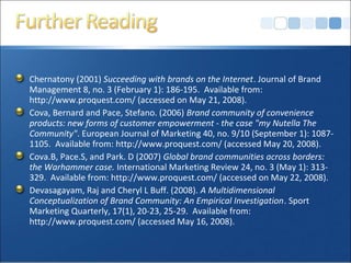 Chernatony (2001) Succeeding with brands on the Internet. Journal of Brand
Management 8, no. 3 (February 1): 186-195. Available from:
http://www.proquest.com/ (accessed on May 21, 2008).
Cova, Bernard and Pace, Stefano. (2006) Brand community of convenience
products: new forms of customer empowerment - the case "my Nutella The
Community". European Journal of Marketing 40, no. 9/10 (September 1): 1087-
1105. Available from: http://www.proquest.com/ (accessed May 20, 2008).
Cova.B, Pace.S, and Park. D (2007) Global brand communities across borders:
the Warhammer case. International Marketing Review 24, no. 3 (May 1): 313-
329. Available from: http://www.proquest.com/ (accessed on May 22, 2008).
Devasagayam, Raj and Cheryl L Buff. (2008). A Multidimensional
Conceptualization of Brand Community: An Empirical Investigation. Sport
Marketing Quarterly, 17(1), 20-23, 25-29. Available from:
http://www.proquest.com/ (accessed May 16, 2008).
 