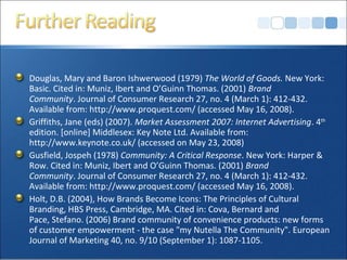 Douglas, Mary and Baron Ishwerwood (1979) The World of Goods. New York:
Basic. Cited in: Muniz, Ibert and O’Guinn Thomas. (2001) Brand
Community. Journal of Consumer Research 27, no. 4 (March 1): 412-432.
Available from: http://www.proquest.com/ (accessed May 16, 2008).
Griffiths, Jane (eds) (2007). Market Assessment 2007: Internet Advertising. 4th
edition. [online] Middlesex: Key Note Ltd. Available from:
http://www.keynote.co.uk/ (accessed on May 23, 2008)
Gusfield, Jospeh (1978) Community: A Critical Response. New York: Harper &
Row. Cited in: Muniz, Ibert and O’Guinn Thomas. (2001) Brand
Community. Journal of Consumer Research 27, no. 4 (March 1): 412-432.
Available from: http://www.proquest.com/ (accessed May 16, 2008).
Holt, D.B. (2004), How Brands Become Icons: The Principles of Cultural
Branding, HBS Press, Cambridge, MA. Cited in: Cova, Bernard and
Pace, Stefano. (2006) Brand community of convenience products: new forms
of customer empowerment - the case "my Nutella The Community". European
Journal of Marketing 40, no. 9/10 (September 1): 1087-1105.
 