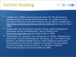 Luedicke, M.K. (2006b) ‘Brand Community Under Fire: The Role of Social
Environments for the Hummer Brand Community’, in C. Pechmann and L.L.
Price (eds.), Advances in Consumer Research, Vol. 33, 486-93. Available from:
http://www.acrwebsite.org/volumes/v33/v33_10435.pdf (accessed on May 17
2008)
McAlexander, John W. Schouten, Harold F. Koenig. (2002) Building Brand
Community. Journal of Marketing 66:1, 38-54. Available from:
http://www.atypon-link.com/ (accessed on May 17 2008)
McAlexander, J.H., Schouten, J.W. and Koening, H.F. (2002), ‘‘Building brand
community’’, Journal of Marketing, Vol. 38, January, pp. 1-19. Cited in: Laura
Davidson, Lisa McNeill, Shelagh Ferguson. (2007) Magazine communities:
brand community formation in magazine consumption. The International
Journal of Sociology and Social Policy 27, no. 5/6 (May 1): 208-220.
http://www.proquest.com/ (accessed May 16, 2008).
 