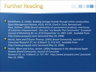 McWilliams, G. (2000). Building stronger brands through online communities.
Sloan Management Review, 41(3), 43-54. Cited in: Cova, Bernard and
Pace, Stefano. (2006) Brand community of convenience products: new forms
of customer empowerment - the case "my Nutella The Community". European
Journal of Marketing 40, no. 9/10 (September 1): 1087-1105. Available from:
http://www.proquest.com/ (accessed May 20, 2008)
Muniz, Ibert and O’Guinn Thomas. (2001) Brand Community. Journal of
Consumer Research 27, no. 4 (March 1): 412-432. Available from:
http://www.proquest.com/ (accessed May 16, 2008).
Muñiz, Albert and Schau, Jensen. (2005) Religiosity in the Abandoned Apple
Newton Brand Community. Journal of Consumer
Research 31, no. 4 (March 1): 737-747. http://www.proquest.com/ (accessed
May 16, 2008).
 