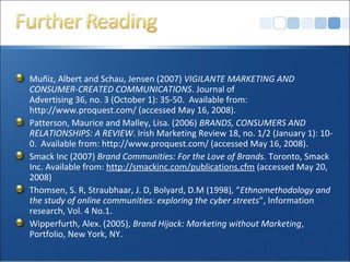 Muñiz, Albert and Schau, Jensen (2007) VIGILANTE MARKETING AND
CONSUMER-CREATED COMMUNICATIONS. Journal of
Advertising 36, no. 3 (October 1): 35-50. Available from:
http://www.proquest.com/ (accessed May 16, 2008).
Patterson, Maurice and Malley, Lisa. (2006) BRANDS, CONSUMERS AND
RELATIONSHIPS: A REVIEW. Irish Marketing Review 18, no. 1/2 (January 1): 10-
0. Available from: http://www.proquest.com/ (accessed May 16, 2008).
Smack Inc (2007) Brand Communities: For the Love of Brands. Toronto, Smack
Inc. Available from: http://smackinc.com/publications.cfm (accessed May 20,
2008)
Thomsen, S. R, Straubhaar, J. D, Bolyard, D.M (1998), “Ethnomethodology and
the study of online communities: exploring the cyber streets”, Information
research, Vol. 4 No.1.
Wipperfurth, Alex. (2005), Brand Hijack: Marketing without Marketing,
Portfolio, New York, NY.
 