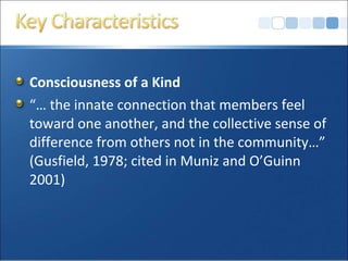 Consciousness of a Kind
“… the innate connection that members feel
toward one another, and the collective sense of
difference from others not in the community…”
(Gusfield, 1978; cited in Muniz and O’Guinn
2001)
 