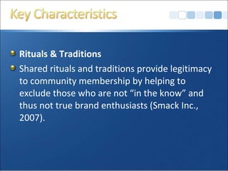 Rituals & Traditions
Shared rituals and traditions provide legitimacy
to community membership by helping to
exclude those who are not “in the know” and
thus not true brand enthusiasts (Smack Inc.,
2007).
 