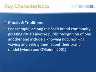 Rituals & Traditions
For example, among the Saab brand community,
greeting rituals involve public recognition of one
another and include a knowing nod, honking,
waving and asking them about their brand
model (Muniz and O’Guinn, 2001).
 