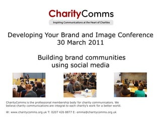Developing Your Brand and Image Conference
               30 March 2011

                       Building brand communities
                            using social media




CharityComms is the professional membership body for charity communicators. We
believe charity communications are integral to each charity’s work for a better world.

W: www.charitycomms.org.uk T: 0207 426 8877 E: emma@charitycomms.org.uk
 