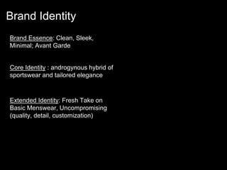 Brand Essence: Clean, Sleek,
Minimal; Avant Garde
Core Identity : androgynous hybrid of
sportswear and tailored elegance
Extended Identity: Fresh Take on
Basic Menswear, Uncompromising
(quality, detail, customization)
Brand Identity
 