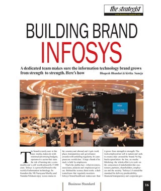 www.business-standard.com




     BUILDING BRAND
                      INFOSYS
A dedicated team makes sure the information technology brand grows
from strength to strength. Here’s how       Bhupesh Bhandari & Kirtika Suneja




             he brand is rarely seen in the    the country and abroad, and it gets work       it grows from strength to strength. The




T
             mass media, makes do with         place, transparency and governance             tools employed are soft in nature and seek
             minimal advertising budgets,      awards with unfailing regularity. Its cam-     to create a halo around the brand. No big
             operates in a sector that runs    puses are world class. A large chunk of its    bucks spent below the line, no media
             the risk of turning into a com-   stock is held by employees.                    blitzkrieg - the whole effort is to work on
modity and is still worth almost Rs 37,000         That's the public face - what investors,   the conscience of stakeholders like cus-
crore. Infosys is a powerful brand in the      associates, analysts and employees get to      tomers, partners, shareholders, employ-
world of information technology. Its           see. Behind the scenes, there works a ded-     ees and the society. “Infosys 1.0 raised the
founders like NR Narayana Murthy and           icated team that regularly monitors            standard for delivery predictability,
Nandan Nilekani enjoy iconic status in         Infosys' brand health and makes sure that      financial transparency and corporate gov-


                                                     Business Standard                                                                       16
 