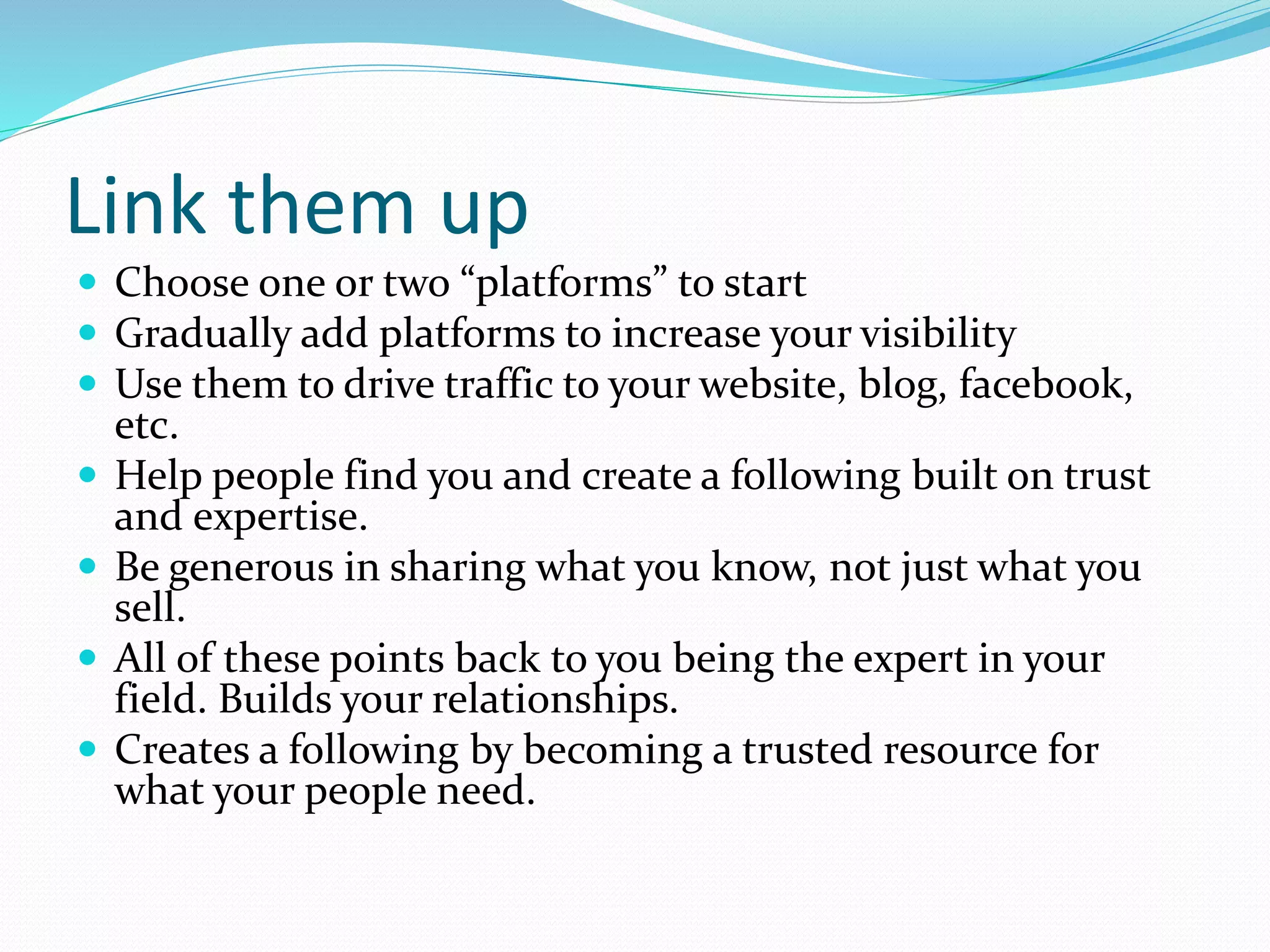 Link them up
 Choose one or two “platforms” to start
 Gradually add platforms to increase your visibility
 Use them to drive traffic to your website, blog, facebook,
etc.
 Help people find you and create a following built on trust
and expertise.
 Be generous in sharing what you know, not just what you
sell.
 All of these points back to you being the expert in your
field. Builds your relationships.
 Creates a following by becoming a trusted resource for
what your people need.
 