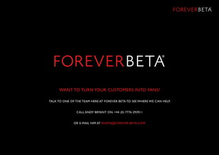 WANT TO TURN YOUR CUSTOMERS INTO FANS?
TALK TO ONE OF THE TEAM HERE AT FOREVER BETA TO SEE WHERE WE CAN HELP.
CALL Andy Bryant ON: +44 (0) 7776 293911
OR E-MAIL HIM AT ANDYB@FOREVER-BETA.COM
 