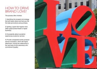 Howto drive
brand love?
The process often involves:
1) Identifying the prospect and strategy
that will inspire desire and land you the
first date (promotions and purchase),
2) Igniting a spark that inspires more
dates (great product leads to repeat
business).
3) Consistently deliver wonderful
experiences (customer service).
4) Provide unexpected events (product/
service innovation), which will inspire
attachment, moving the relationship to
the next level of love (advocacy) and
commitment (loyalty).
 