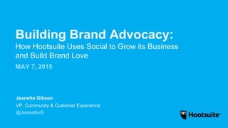 Building Brand Advocacy:
How Hootsuite Uses Social to Grow its Business
and Build Brand Love
MAY 7, 2015
VP, Community & Customer Experience
@JeanetteG
Jeanette Gibson
 