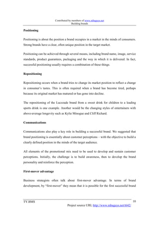 Contributed by members of www.mbaguys.net
                                         Building brands

Positioning

Positioning is about the position a brand occupies in a market in the minds of consumers.
Strong brands have a clear, often unique position in the target market.

Positioning can be achieved through several means, including brand name, image, service
standards, product guarantees, packaging and the way in which it is delivered. In fact,
successful positioning usually requires a combination of these things.

Repositioning

Repositioning occurs when a brand tries to change its market position to reflect a change
in consumer’s tastes. This is often required when a brand has become tired, perhaps
because its original market has matured or has gone into decline.

The repositioning of the Lucozade brand from a sweet drink for children to a leading
sports drink is one example. Another would be the changing styles of entertainers with
above-average longevity such as Kylie Minogue and Cliff Richard.

Communications

Communications also play a key role in building a successful brand. We suggested that
brand positioning is essentially about customer perceptions – with the objective to build a
clearly defined position in the minds of the target audience.

All elements of the promotional mix need to be used to develop and sustain customer
perceptions. Initially, the challenge is to build awareness, then to develop the brand
personality and reinforce the perception.

First-mover advantage

Business strategists often talk about first-mover advantage. In terms of brand
development, by “first-mover” they mean that it is possible for the first successful brand




TY.BMS                                                                                  10
                                    Project source URL http://www.mbaguys.net/t642/
 