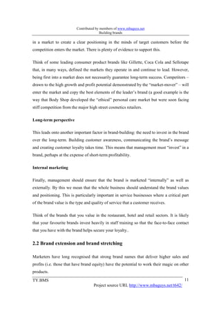 Contributed by members of www.mbaguys.net
                                         Building brands

in a market to create a clear positioning in the minds of target customers before the
competition enters the market. There is plenty of evidence to support this.

Think of some leading consumer product brands like Gillette, Coca Cola and Sellotape
that, in many ways, defined the markets they operate in and continue to lead. However,
being first into a market does not necessarily guarantee long-term success. Competitors –
drawn to the high growth and profit potential demonstrated by the “market-mover” – will
enter the market and copy the best elements of the leader’s brand (a good example is the
way that Body Shop developed the “ethical” personal care market but were soon facing
stiff competition from the major high street cosmetics retailers.

Long-term perspective

This leads onto another important factor in brand-building: the need to invest in the brand
over the long-term. Building customer awareness, communicating the brand’s message
and creating customer loyalty takes time. This means that management must “invest” in a
brand, perhaps at the expense of short-term profitability.

Internal marketing

Finally, management should ensure that the brand is marketed “internally” as well as
externally. By this we mean that the whole business should understand the brand values
and positioning. This is particularly important in service businesses where a critical part
of the brand value is the type and quality of service that a customer receives.

Think of the brands that you value in the restaurant, hotel and retail sectors. It is likely
that your favourite brands invest heavily in staff training so that the face-to-face contact
that you have with the brand helps secure your loyalty..


2.2 Brand extension and brand stretching

Marketers have long recognised that strong brand names that deliver higher sales and
profits (i.e. those that have brand equity) have the potential to work their magic on other
products.
TY.BMS                                                                                   11
                                    Project source URL http://www.mbaguys.net/t642/
 