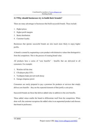Contributed by members of www.mbaguys.net
                                           Building brands

2.3 Why should businesses try to build their brands?

There are many advantages to businesses that build successful brands. These include:

1. Higher prices
2. Higher profit margins
3. Better distribution
4. Customer loyalty

Businesses that operate successful brands are also much more likely to enjoy higher
profits.

A brand is created by augmenting a core product with distinctive values that distinguish it
from the competition. This is the process of creating brand value.

All products have a series of “core benefits” – benefits that are delivered to all
consumers. For example:

1. Watches tell the time
2. CD-players play CD’s
3. Toothpaste helps prevent tooth decay
4. Garages dispense petrol.

Consumers are rarely prepared to pay a premium for products or services that simply
deliver core benefits – they are the expected elements of that justify a core price.

Successful brands are those that deliver added value in addition to the core benefits.

These added values enable the brand to differentiate itself from the competition. When
done well, the customer recognises the added value in an augmented product and chooses
that brand in preference.




TY.BMS                                                                                   13
                                      Project source URL http://www.mbaguys.net/t642/
 